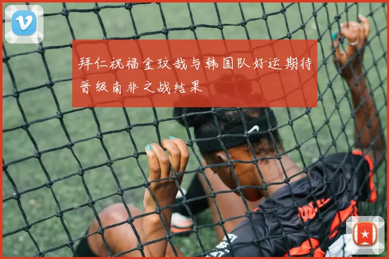 拜仁祝福金玟哉与韩国队好运期待晋级南非之战结果