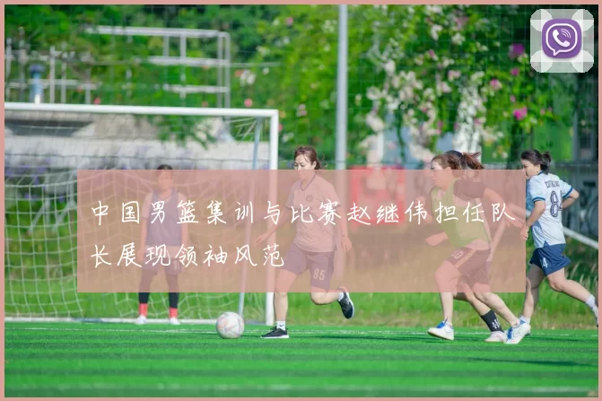 中国男篮集训与比赛赵继伟担任队长展现领袖风范