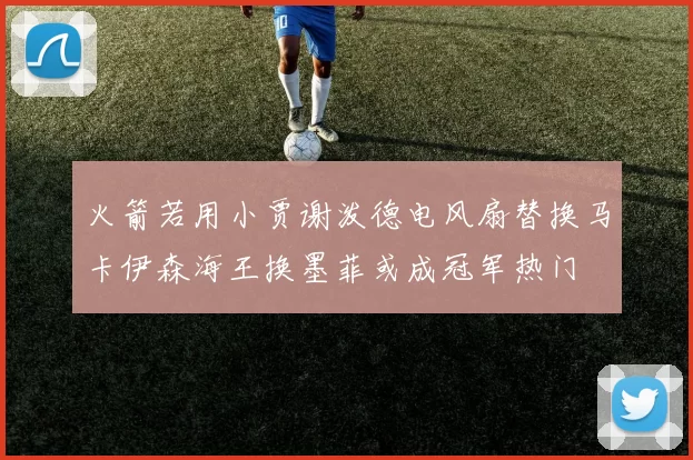 火箭若用小贾谢泼德电风扇替换马卡伊森海王换墨菲或成冠军热门