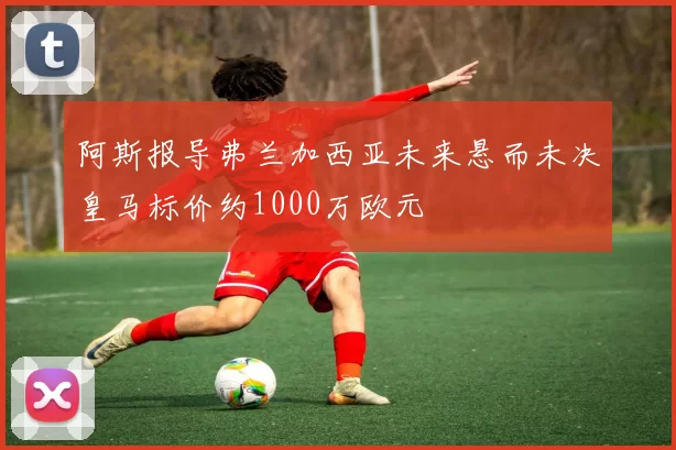 阿斯报导弗兰加西亚未来悬而未决皇马标价约1000万欧元
