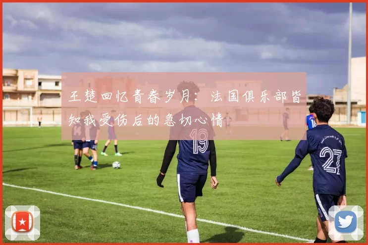 王楚回忆青春岁月：法国俱乐部皆知我受伤后的急切心情